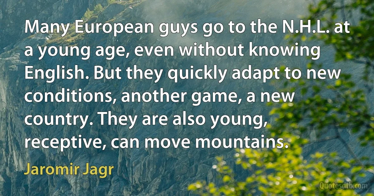 Many European guys go to the N.H.L. at a young age, even without knowing English. But they quickly adapt to new conditions, another game, a new country. They are also young, receptive, can move mountains. (Jaromir Jagr)