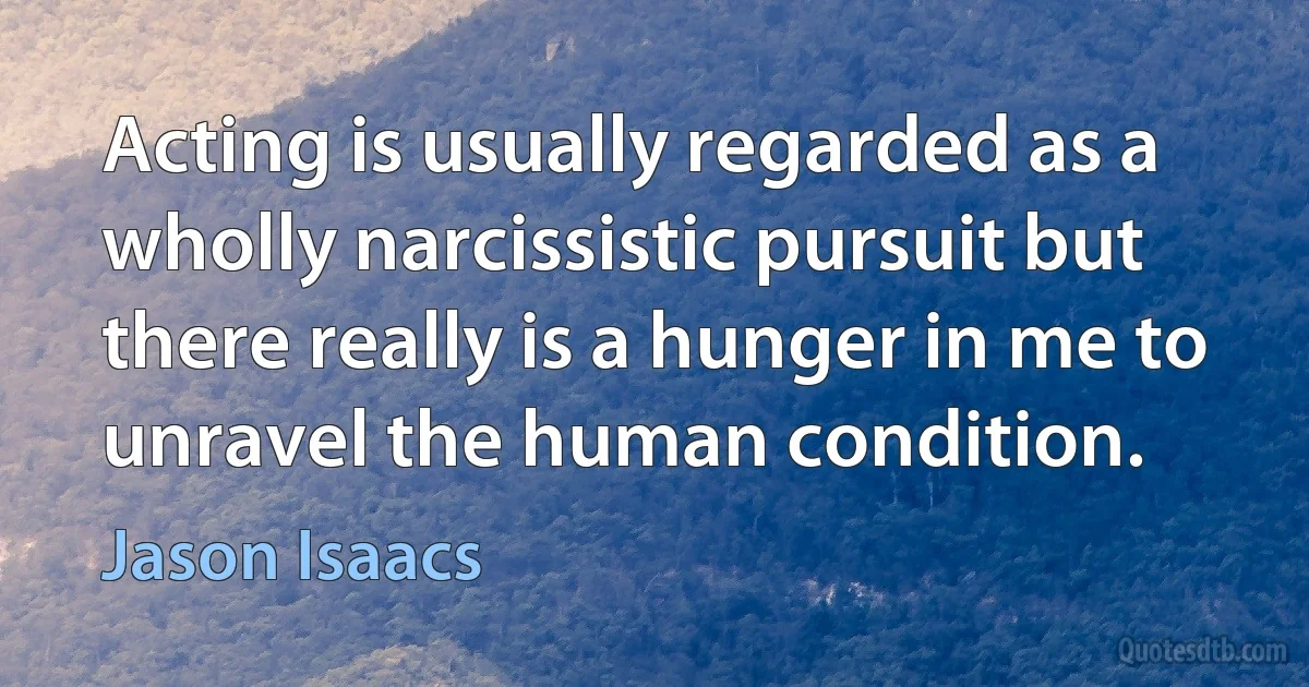 Acting is usually regarded as a wholly narcissistic pursuit but there really is a hunger in me to unravel the human condition. (Jason Isaacs)