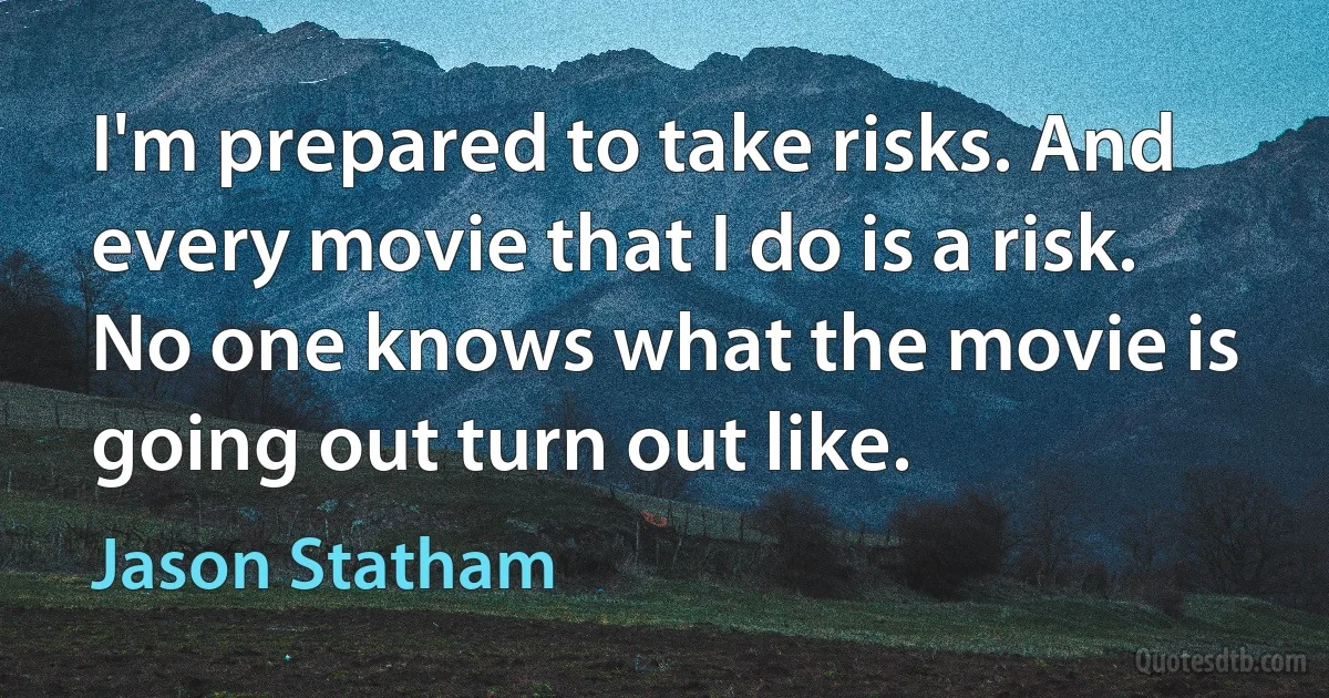 I'm prepared to take risks. And every movie that I do is a risk. No one knows what the movie is going out turn out like. (Jason Statham)