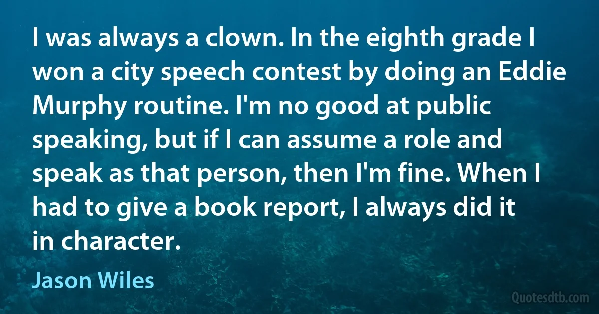 I was always a clown. In the eighth grade I won a city speech contest by doing an Eddie Murphy routine. I'm no good at public speaking, but if I can assume a role and speak as that person, then I'm fine. When I had to give a book report, I always did it in character. (Jason Wiles)