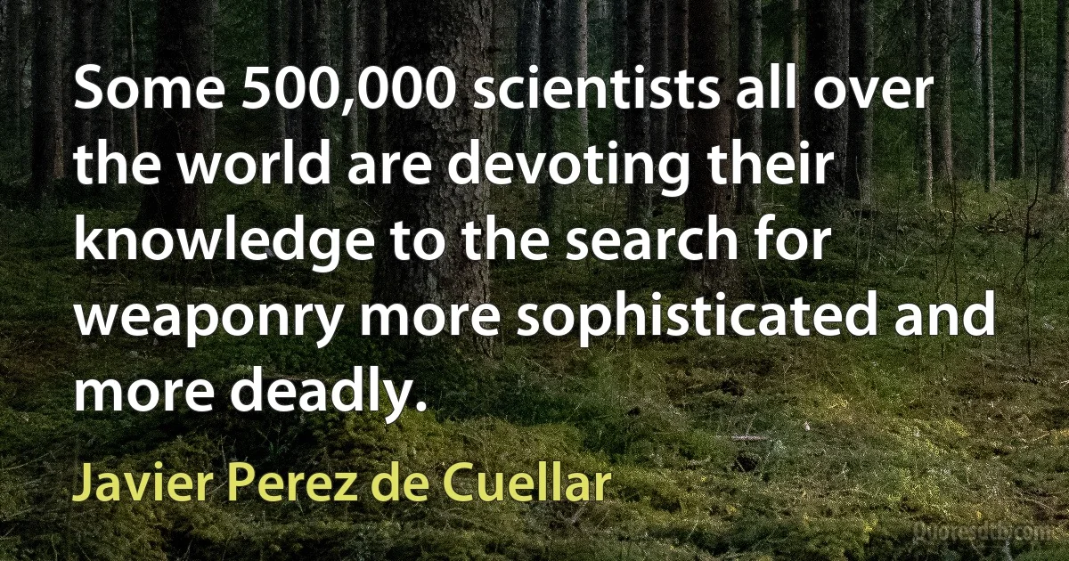 Some 500,000 scientists all over the world are devoting their knowledge to the search for weaponry more sophisticated and more deadly. (Javier Perez de Cuellar)