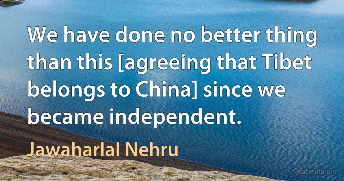 We have done no better thing than this [agreeing that Tibet belongs to China] since we became independent. (Jawaharlal Nehru)