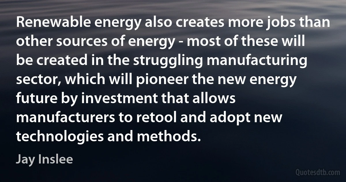 Renewable energy also creates more jobs than other sources of energy - most of these will be created in the struggling manufacturing sector, which will pioneer the new energy future by investment that allows manufacturers to retool and adopt new technologies and methods. (Jay Inslee)