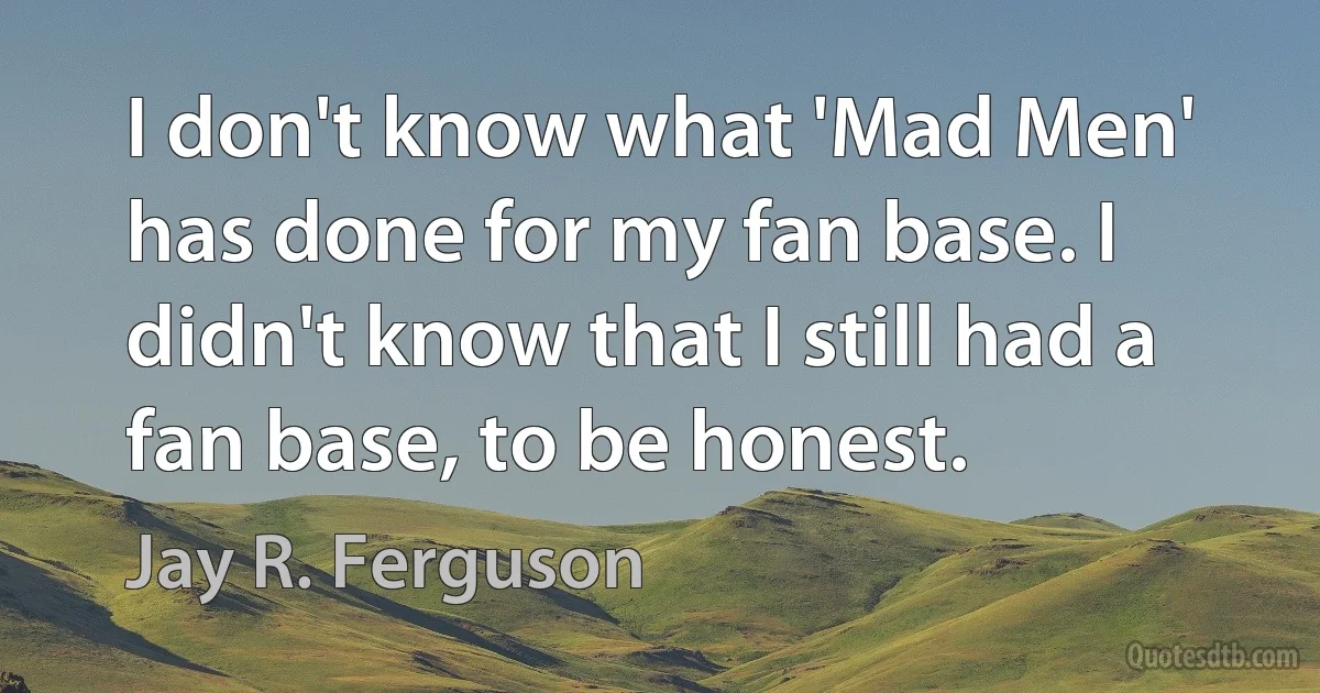 I don't know what 'Mad Men' has done for my fan base. I didn't know that I still had a fan base, to be honest. (Jay R. Ferguson)