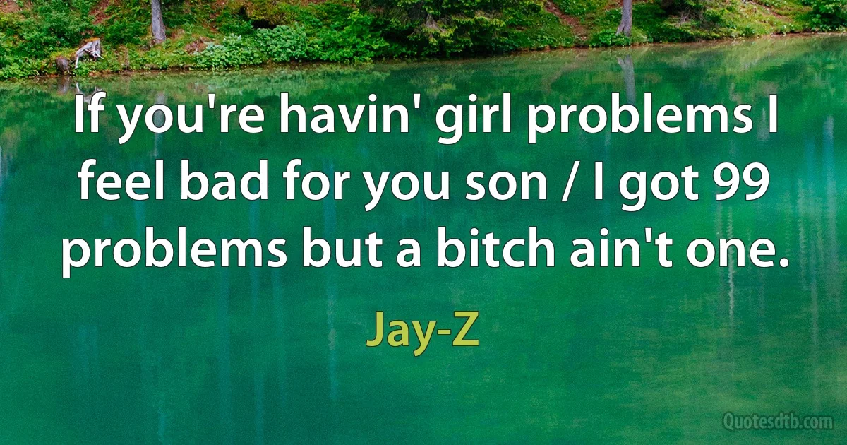 If you're havin' girl problems I feel bad for you son / I got 99 problems but a bitch ain't one. (Jay-Z)