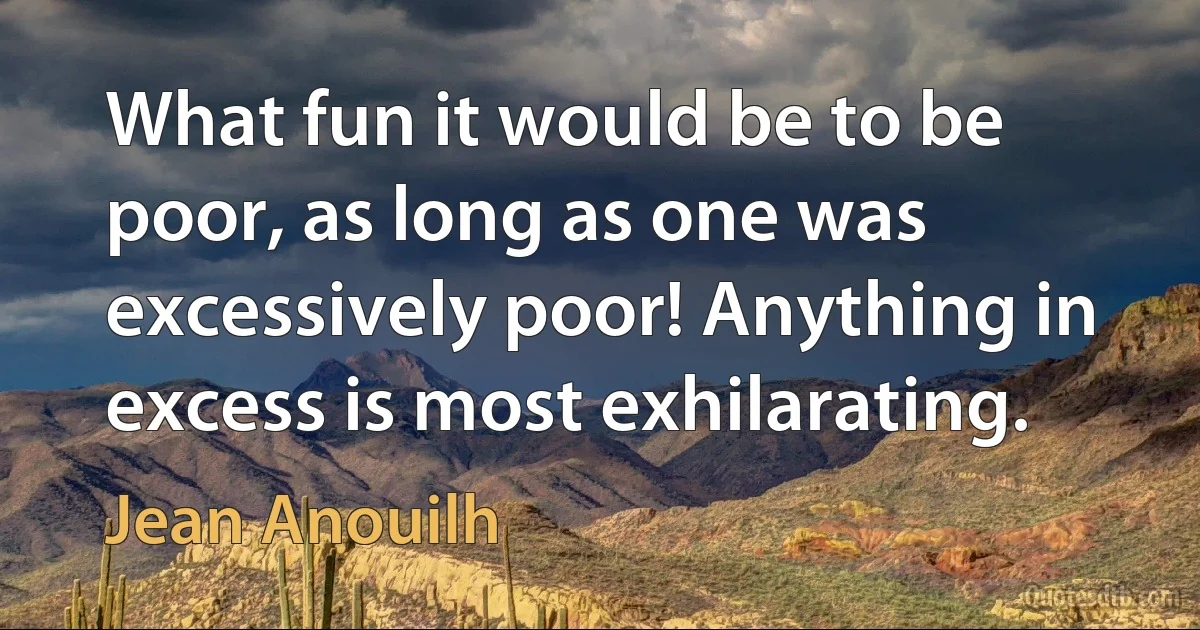 What fun it would be to be poor, as long as one was excessively poor! Anything in excess is most exhilarating. (Jean Anouilh)