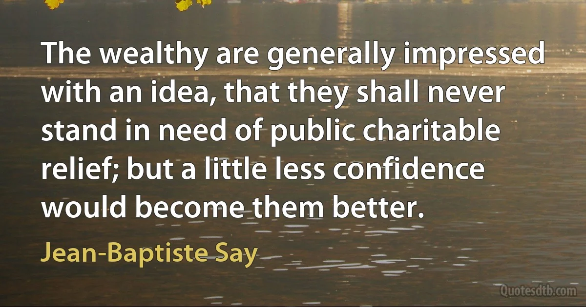 The wealthy are generally impressed with an idea, that they shall never stand in need of public charitable relief; but a little less confidence would become them better. (Jean-Baptiste Say)