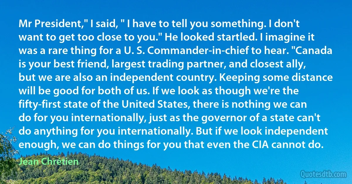 Mr President," I said, " I have to tell you something. I don't want to get too close to you." He looked startled. I imagine it was a rare thing for a U. S. Commander-in-chief to hear. "Canada is your best friend, largest trading partner, and closest ally, but we are also an independent country. Keeping some distance will be good for both of us. If we look as though we're the fifty-first state of the United States, there is nothing we can do for you internationally, just as the governor of a state can't do anything for you internationally. But if we look independent enough, we can do things for you that even the CIA cannot do. (Jean Chrétien)