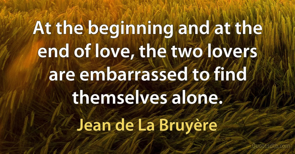 At the beginning and at the end of love, the two lovers are embarrassed to find themselves alone. (Jean de La Bruyère)