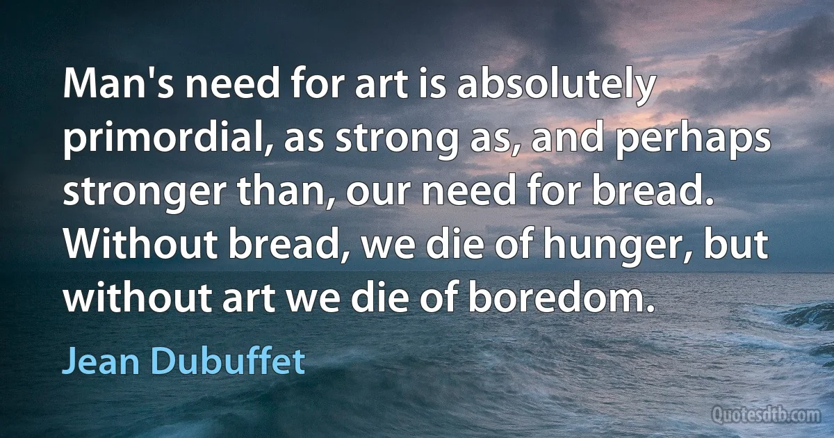 Man's need for art is absolutely primordial, as strong as, and perhaps stronger than, our need for bread. Without bread, we die of hunger, but without art we die of boredom. (Jean Dubuffet)