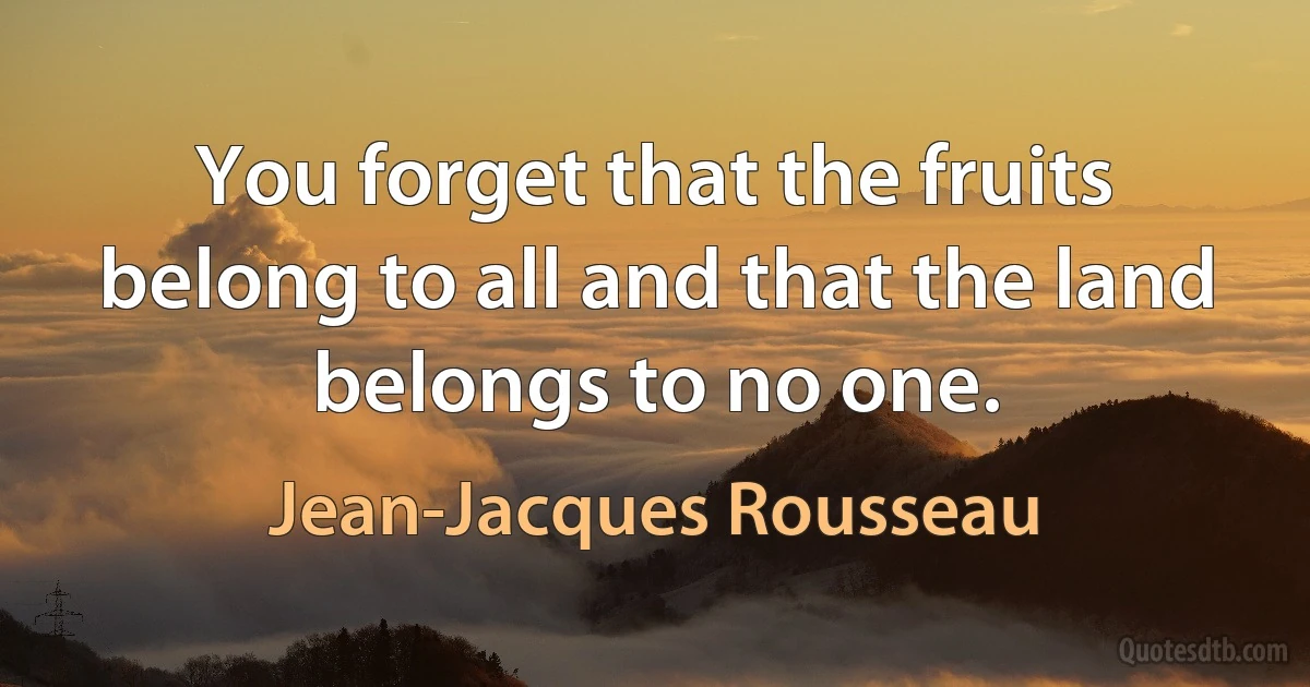 You forget that the fruits belong to all and that the land belongs to no one. (Jean-Jacques Rousseau)