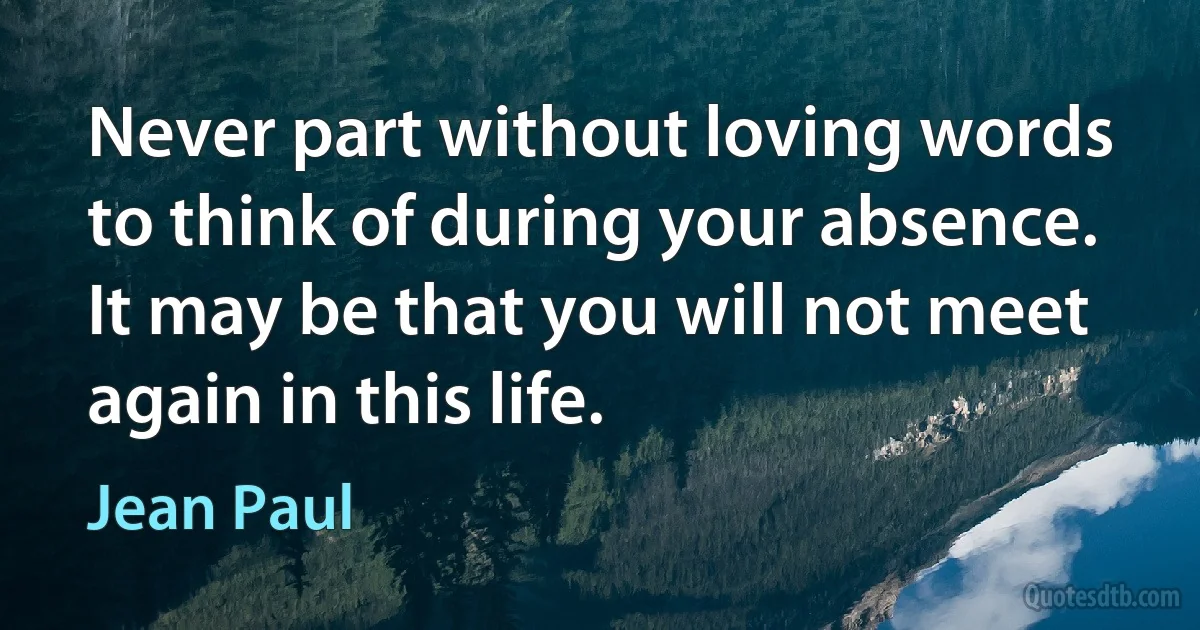 Never part without loving words to think of during your absence. It may be that you will not meet again in this life. (Jean Paul)