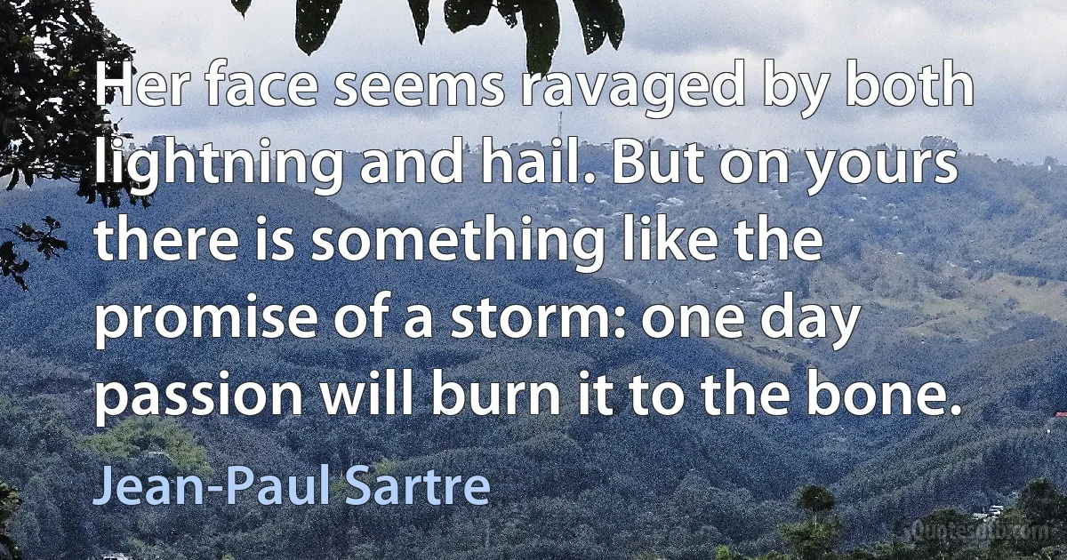 Her face seems ravaged by both lightning and hail. But on yours there is something like the promise of a storm: one day passion will burn it to the bone. (Jean-Paul Sartre)