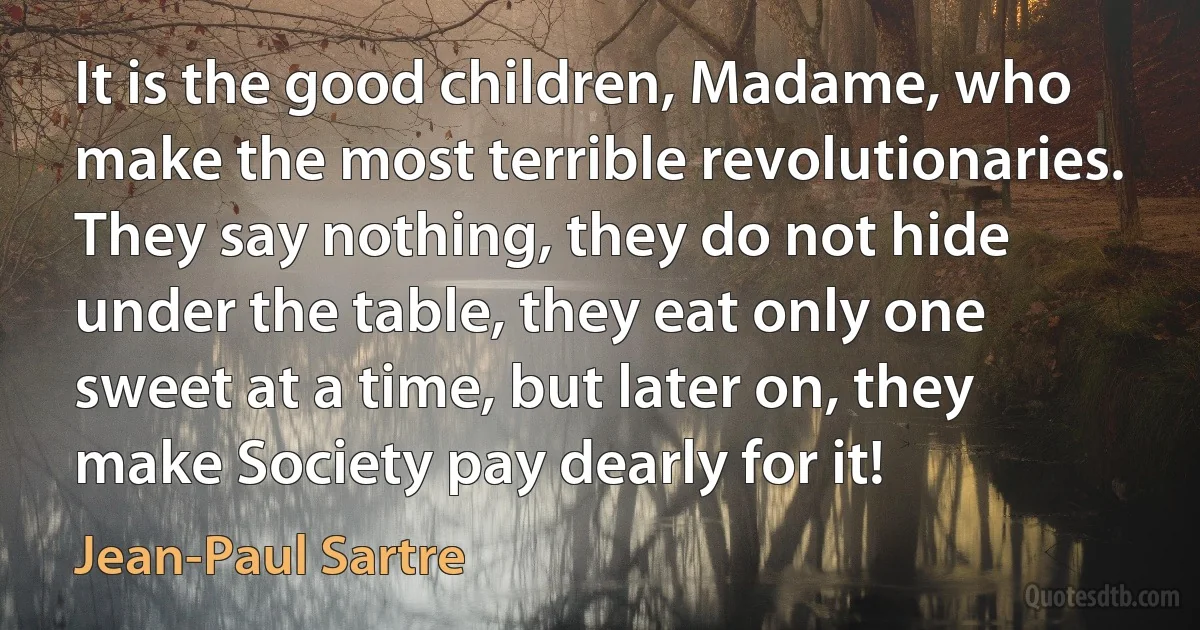 It is the good children, Madame, who make the most terrible revolutionaries. They say nothing, they do not hide under the table, they eat only one sweet at a time, but later on, they make Society pay dearly for it! (Jean-Paul Sartre)