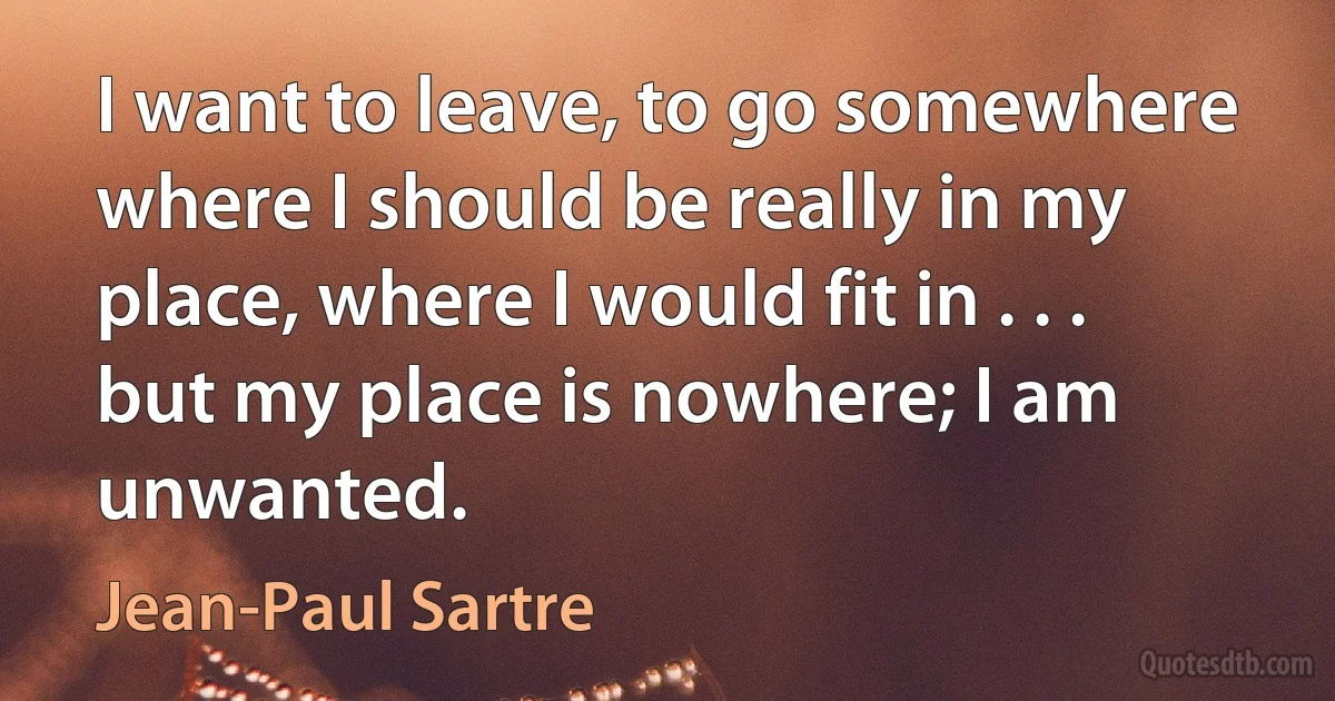 I want to leave, to go somewhere where I should be really in my place, where I would fit in . . . but my place is nowhere; I am unwanted. (Jean-Paul Sartre)