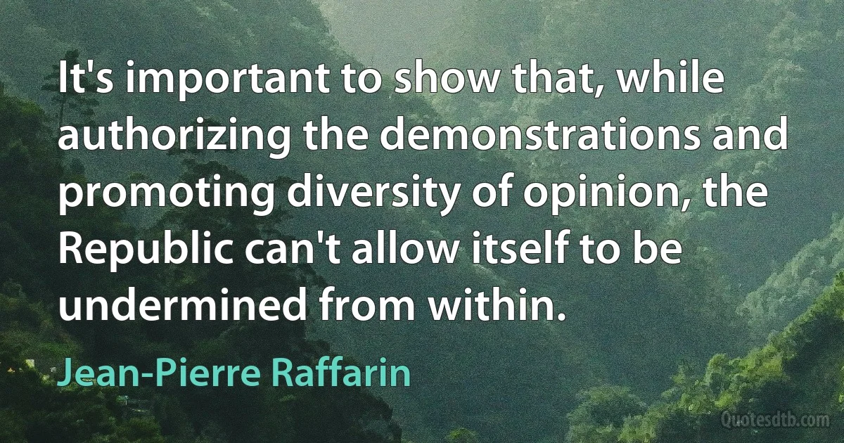 It's important to show that, while authorizing the demonstrations and promoting diversity of opinion, the Republic can't allow itself to be undermined from within. (Jean-Pierre Raffarin)