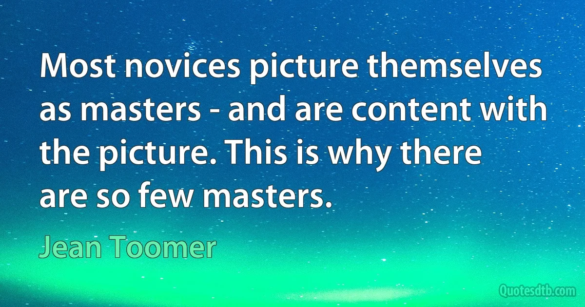 Most novices picture themselves as masters - and are content with the picture. This is why there are so few masters. (Jean Toomer)