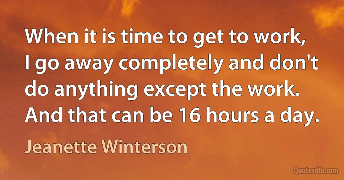 When it is time to get to work, I go away completely and don't do anything except the work. And that can be 16 hours a day. (Jeanette Winterson)