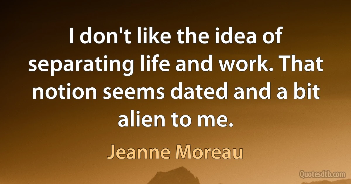 I don't like the idea of separating life and work. That notion seems dated and a bit alien to me. (Jeanne Moreau)