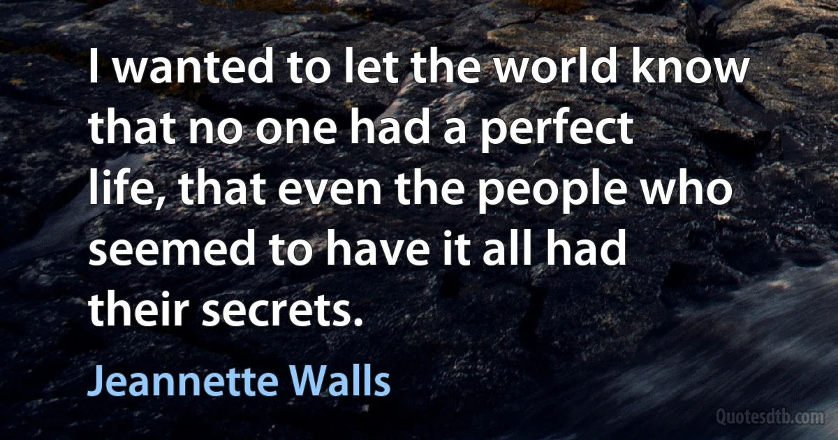 I wanted to let the world know that no one had a perfect life, that even the people who seemed to have it all had their secrets. (Jeannette Walls)