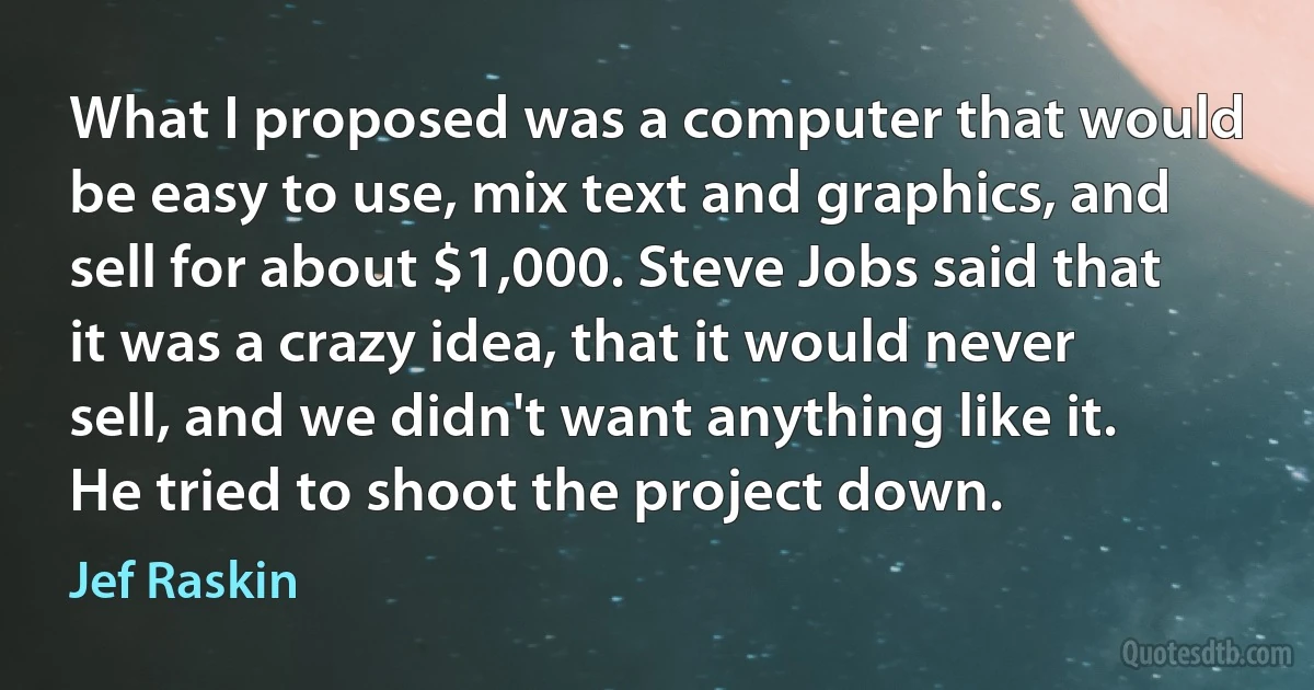 What I proposed was a computer that would be easy to use, mix text and graphics, and sell for about $1,000. Steve Jobs said that it was a crazy idea, that it would never sell, and we didn't want anything like it. He tried to shoot the project down. (Jef Raskin)