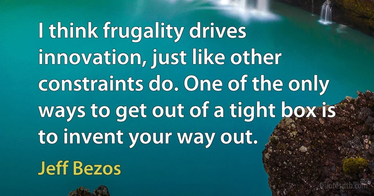 I think frugality drives innovation, just like other constraints do. One of the only ways to get out of a tight box is to invent your way out. (Jeff Bezos)