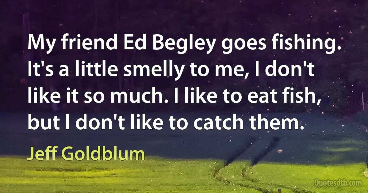 My friend Ed Begley goes fishing. It's a little smelly to me, I don't like it so much. I like to eat fish, but I don't like to catch them. (Jeff Goldblum)