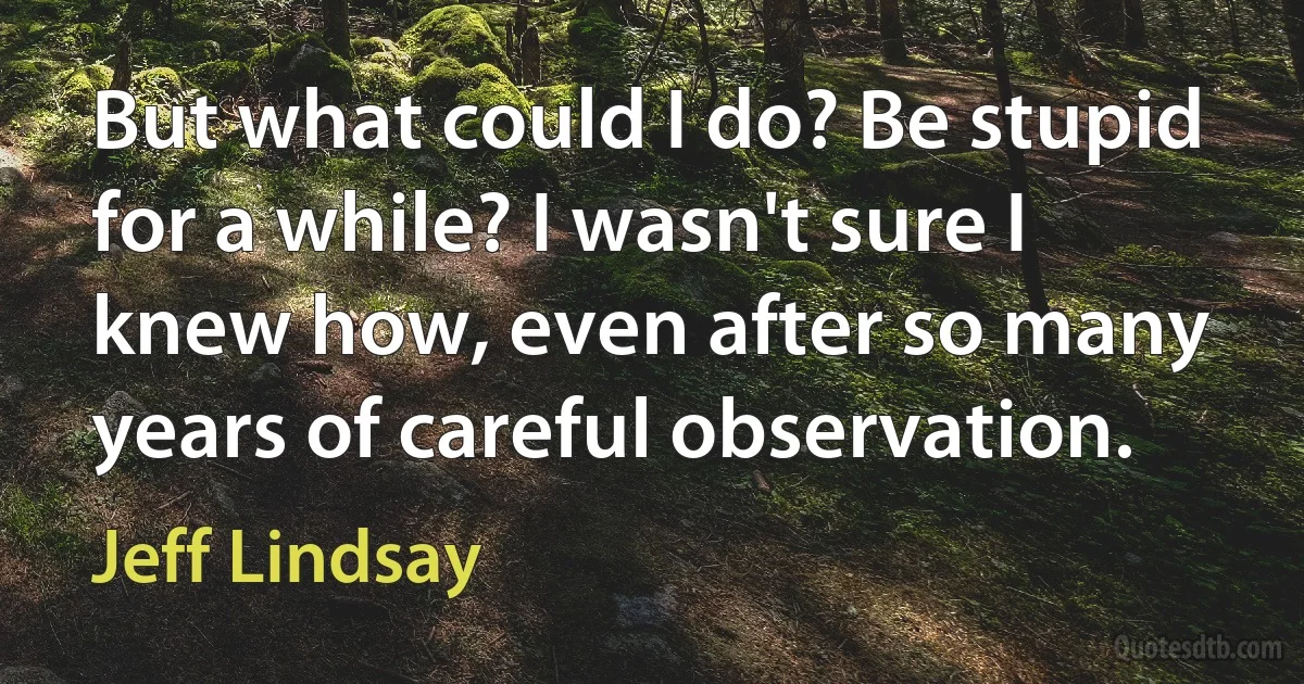 But what could I do? Be stupid for a while? I wasn't sure I knew how, even after so many years of careful observation. (Jeff Lindsay)