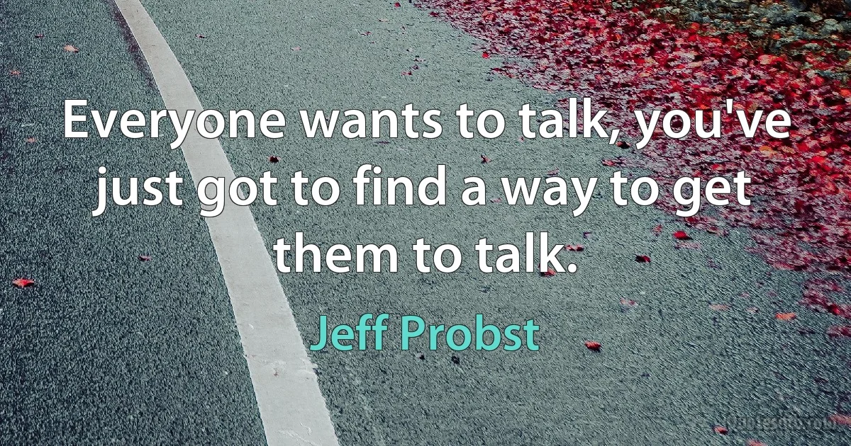 Everyone wants to talk, you've just got to find a way to get them to talk. (Jeff Probst)