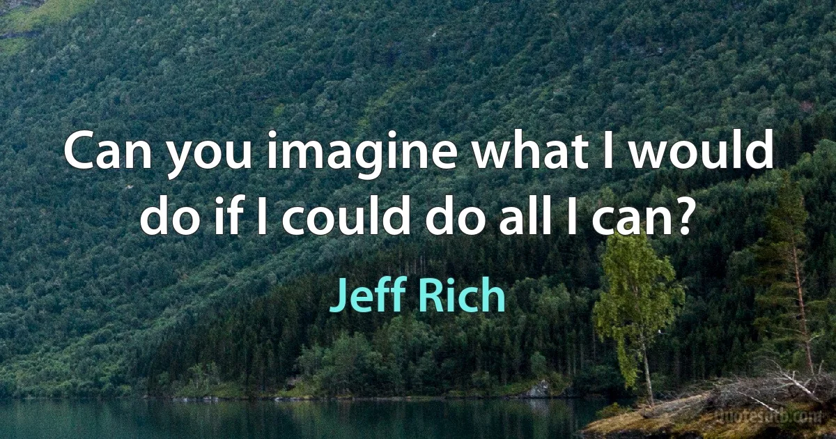 Can you imagine what I would do if I could do all I can? (Jeff Rich)