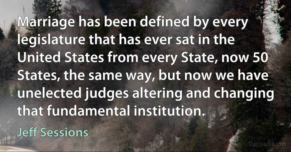 Marriage has been defined by every legislature that has ever sat in the United States from every State, now 50 States, the same way, but now we have unelected judges altering and changing that fundamental institution. (Jeff Sessions)