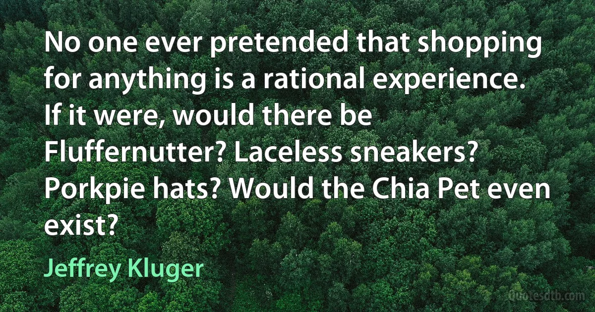 No one ever pretended that shopping for anything is a rational experience. If it were, would there be Fluffernutter? Laceless sneakers? Porkpie hats? Would the Chia Pet even exist? (Jeffrey Kluger)