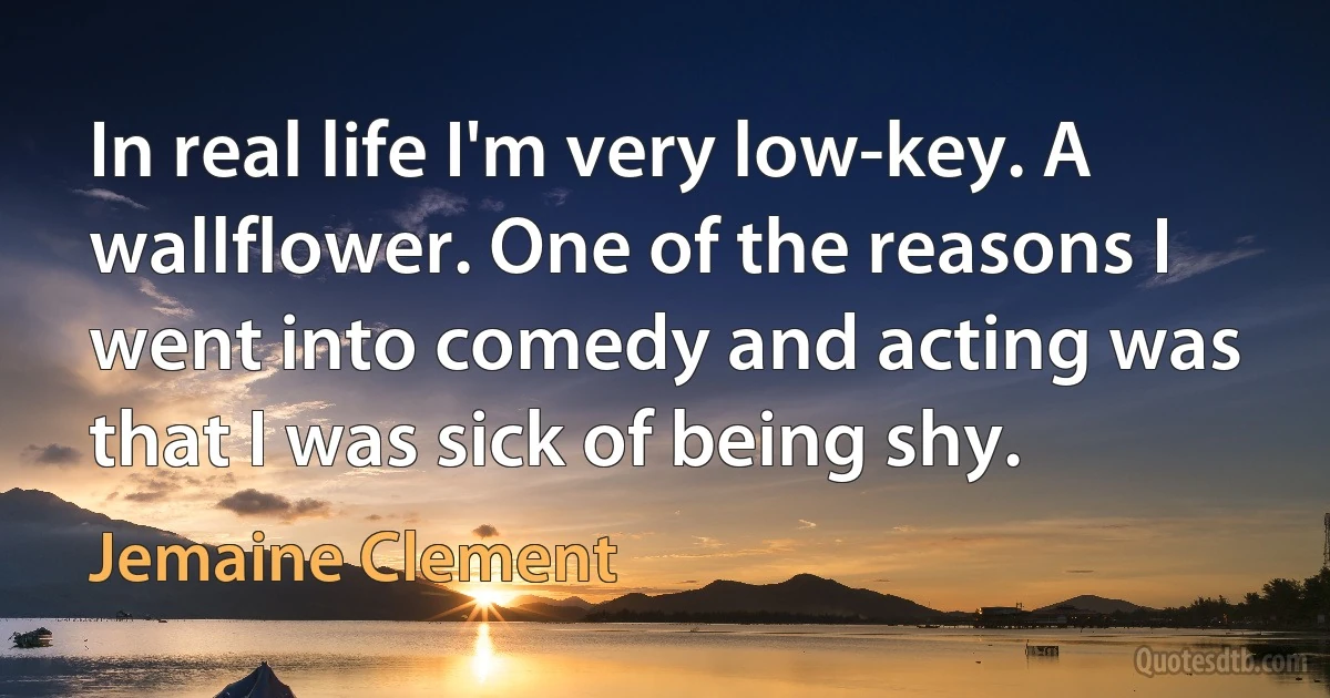 In real life I'm very low-key. A wallflower. One of the reasons I went into comedy and acting was that I was sick of being shy. (Jemaine Clement)