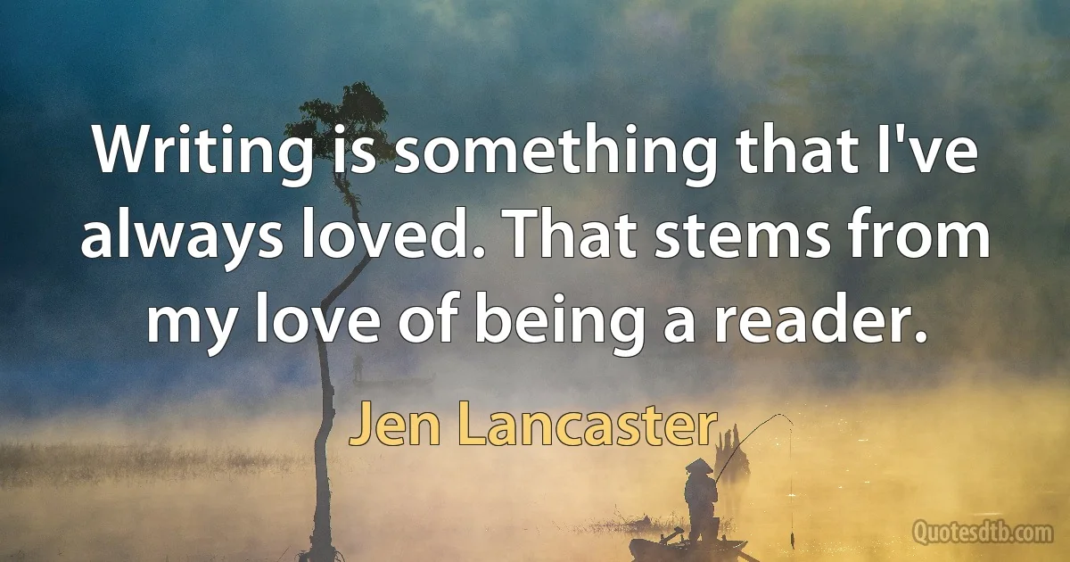 Writing is something that I've always loved. That stems from my love of being a reader. (Jen Lancaster)