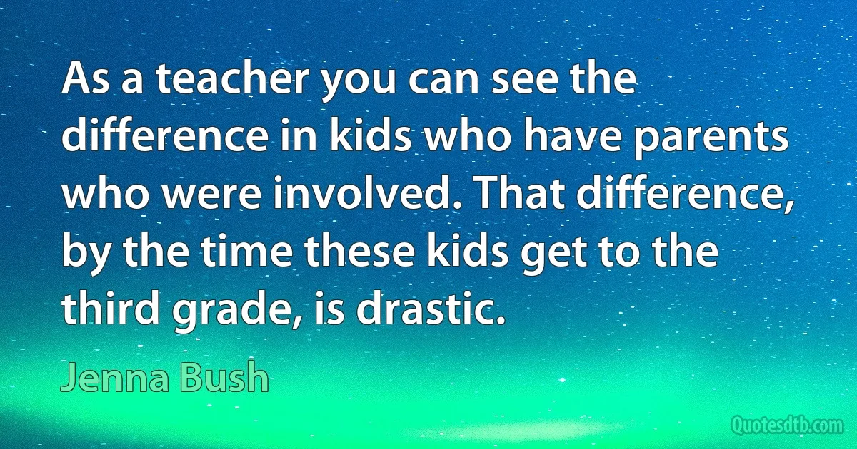 As a teacher you can see the difference in kids who have parents who were involved. That difference, by the time these kids get to the third grade, is drastic. (Jenna Bush)