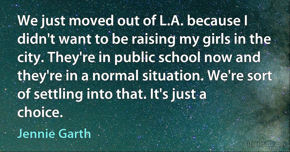 We just moved out of L.A. because I didn't want to be raising my girls in the city. They're in public school now and they're in a normal situation. We're sort of settling into that. It's just a choice. (Jennie Garth)