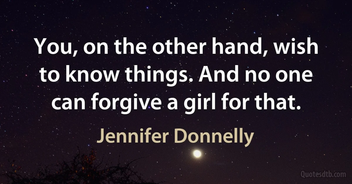 You, on the other hand, wish to know things. And no one can forgive a girl for that. (Jennifer Donnelly)