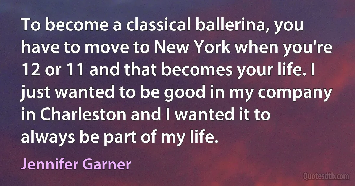 To become a classical ballerina, you have to move to New York when you're 12 or 11 and that becomes your life. I just wanted to be good in my company in Charleston and I wanted it to always be part of my life. (Jennifer Garner)