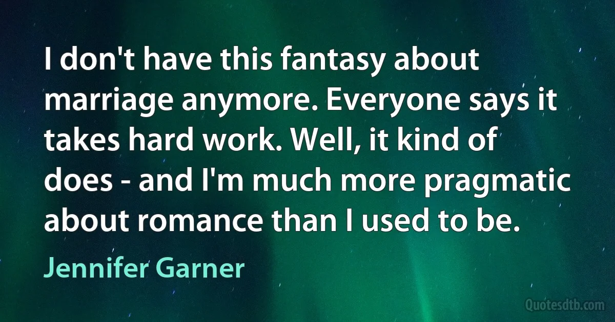 I don't have this fantasy about marriage anymore. Everyone says it takes hard work. Well, it kind of does - and I'm much more pragmatic about romance than I used to be. (Jennifer Garner)