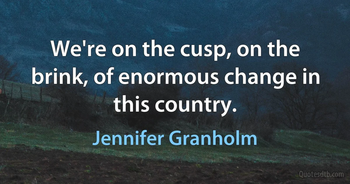 We're on the cusp, on the brink, of enormous change in this country. (Jennifer Granholm)