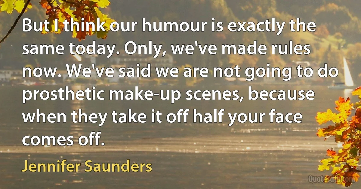 But I think our humour is exactly the same today. Only, we've made rules now. We've said we are not going to do prosthetic make-up scenes, because when they take it off half your face comes off. (Jennifer Saunders)