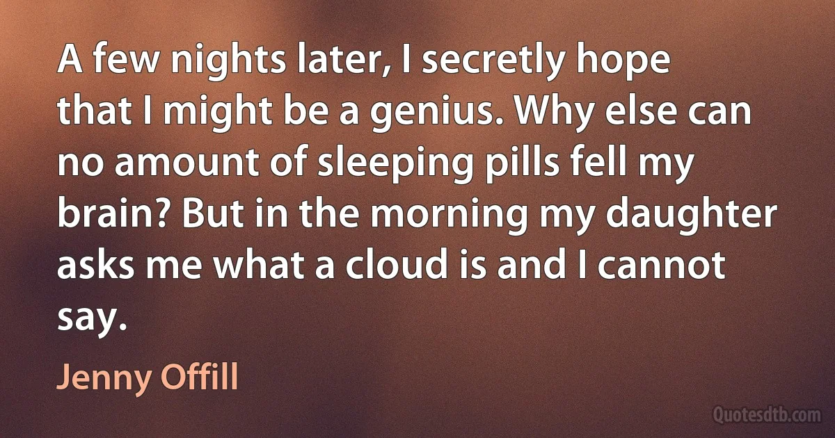 A few nights later, I secretly hope that I might be a genius. Why else can no amount of sleeping pills fell my brain? But in the morning my daughter asks me what a cloud is and I cannot say. (Jenny Offill)