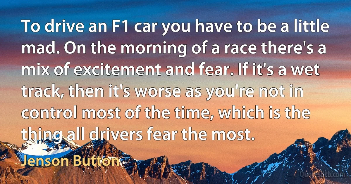 To drive an F1 car you have to be a little mad. On the morning of a race there's a mix of excitement and fear. If it's a wet track, then it's worse as you're not in control most of the time, which is the thing all drivers fear the most. (Jenson Button)