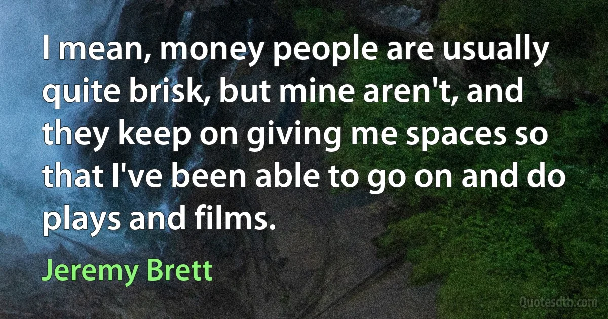 I mean, money people are usually quite brisk, but mine aren't, and they keep on giving me spaces so that I've been able to go on and do plays and films. (Jeremy Brett)