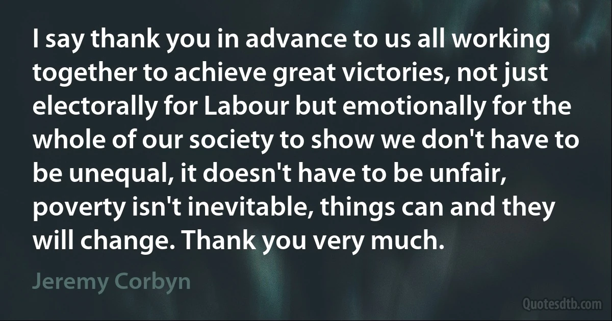 I say thank you in advance to us all working together to achieve great victories, not just electorally for Labour but emotionally for the whole of our society to show we don't have to be unequal, it doesn't have to be unfair, poverty isn't inevitable, things can and they will change. Thank you very much. (Jeremy Corbyn)