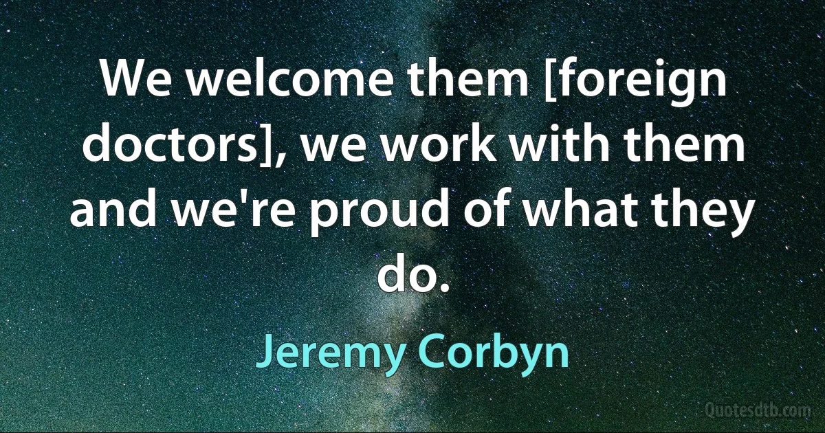 We welcome them [foreign doctors], we work with them and we're proud of what they do. (Jeremy Corbyn)