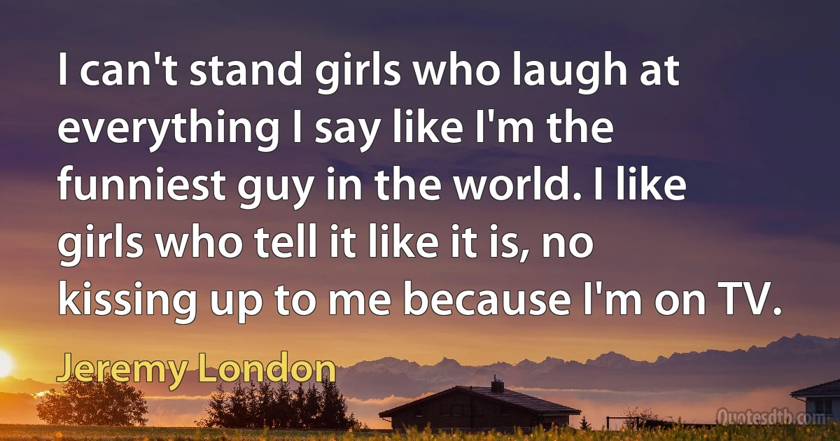 I can't stand girls who laugh at everything I say like I'm the funniest guy in the world. I like girls who tell it like it is, no kissing up to me because I'm on TV. (Jeremy London)