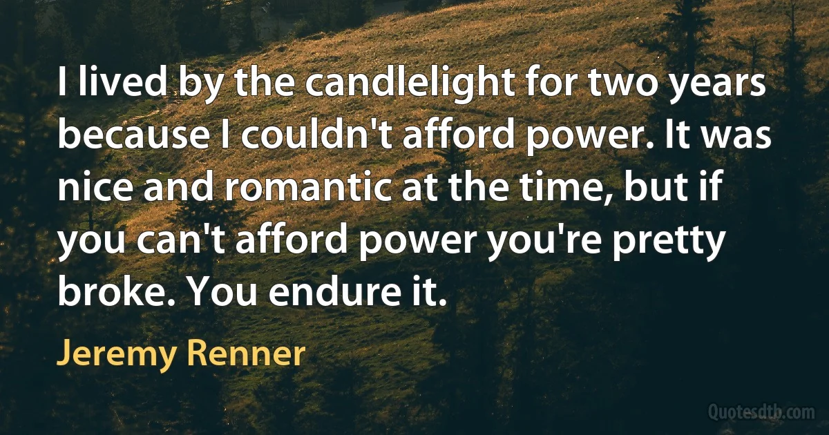 I lived by the candlelight for two years because I couldn't afford power. It was nice and romantic at the time, but if you can't afford power you're pretty broke. You endure it. (Jeremy Renner)