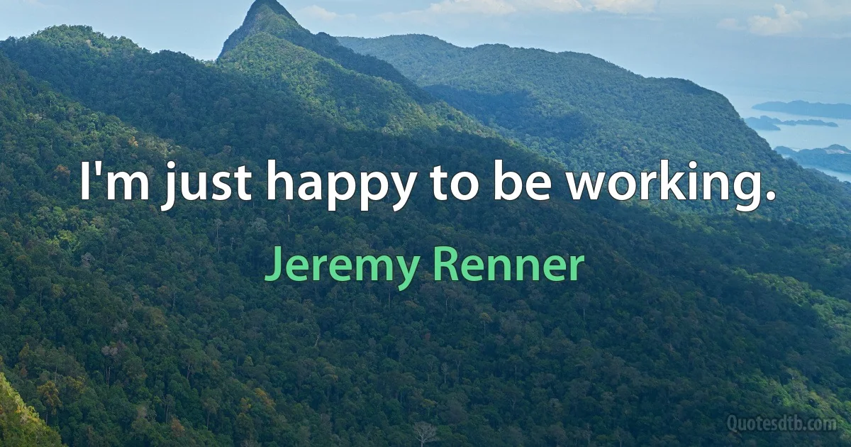 I'm just happy to be working. (Jeremy Renner)