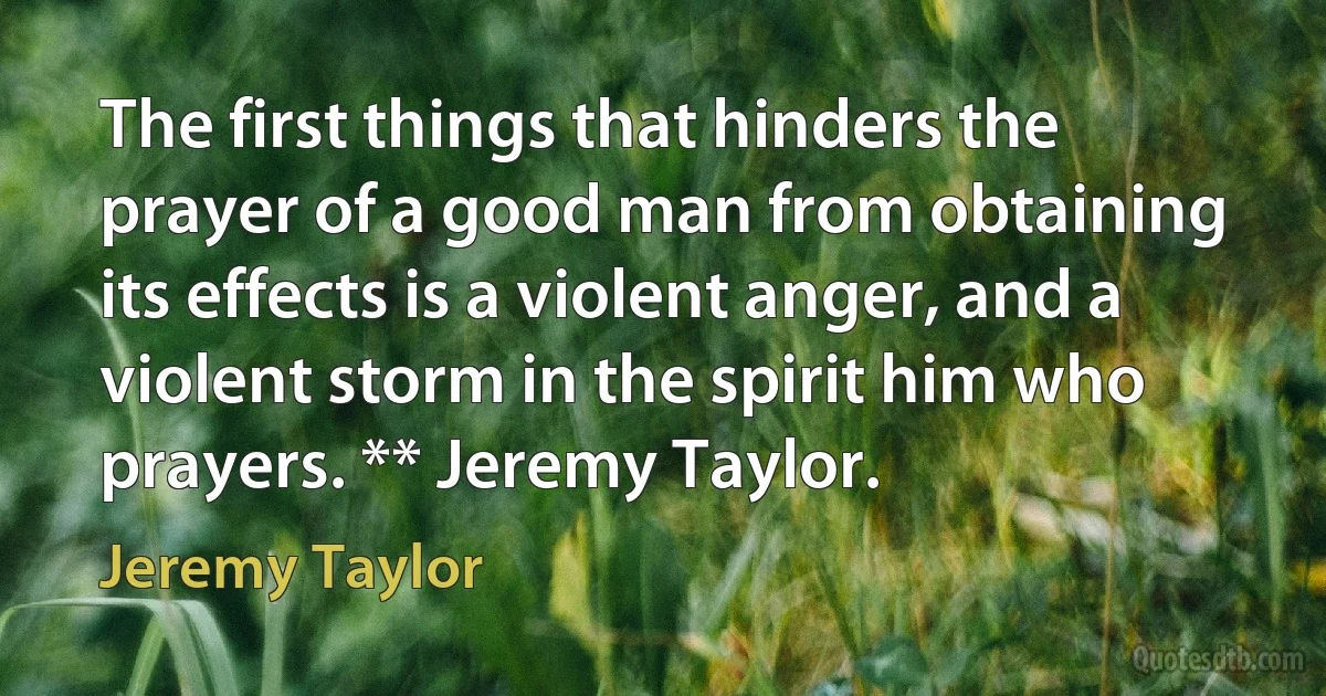 The first things that hinders the prayer of a good man from obtaining its effects is a violent anger, and a violent storm in the spirit him who prayers. ** Jeremy Taylor. (Jeremy Taylor)